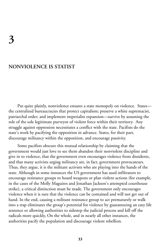 NONVIOLENCE IS STATIST  Put quite plainly, nonviolence ensures a state monopoly on violence. States— the centralized bureaucracies that protect capitalisms preserve a white supremacist, patriarchal order; and implement imperialist expansion—survive by assuming the ole of the sole legitimate purveyor of violent force within their territory. Any struggle against oppression necessitates a conflict with the state. Pacifists do the state’s work by pacifying the opposition in advance. States, for their part,  discourage militancy within the opposition, and encourage passiviy.  Some pacifists obscure this mutual relationship by claiming that the government would just love to sce them abandon their nonviolent discipline and give in to violence, that the government even encourages violence from dissidents, and that many activists urging militancy are, in fact, government provocateurs. Thus, they argue, it is the milicant activists who are playing into the hands of the state. Although in some instances the US government has used infiltrators to encourage resistance groups to hoard weapons or plan violent actions (for example, in the cases of the Molly Maguires and Jonathan Jackson’s attempted courthouse surike), a critical distinction must be made. The government only encourages violence when it i sure that the violence can be contained and will not get out of hand. In the end, causing a militant resistance group to act prematurely or walk into a trap eliminates the group’s potential for violence by guarantecing an casy life sentence or allowing authorities to sidestep the judicial process and kill off the radicals more quickly, On the whole, and in nearly all other instances, the authorities pacify the population and discourage violent rebellion.  ] 